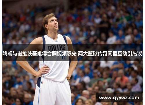 姚明与诺维茨基难得合照视频曝光 两大篮球传奇同框互动引热议