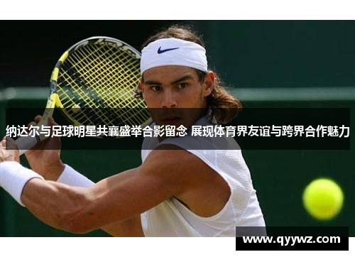 纳达尔与足球明星共襄盛举合影留念 展现体育界友谊与跨界合作魅力