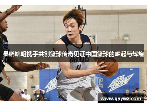 吴鹏姚明携手共创篮球传奇见证中国篮球的崛起与辉煌