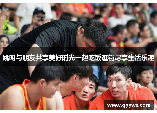姚明与朋友共享美好时光一起吃饭逛街尽享生活乐趣