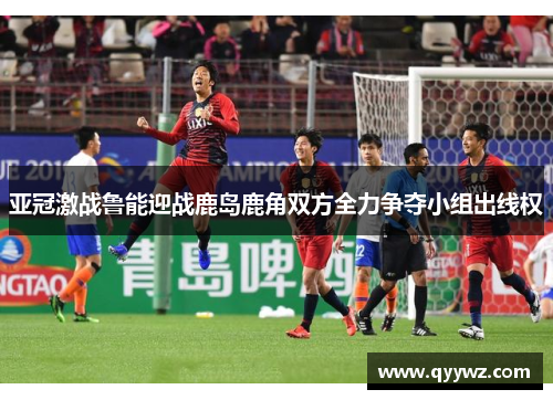 亚冠激战鲁能迎战鹿岛鹿角双方全力争夺小组出线权